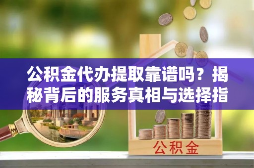 威信公积金代办提取靠谱吗？揭秘背后的服务真相与选择指南