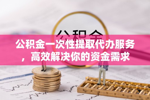威信公积金一次性提取代办服务，高效解决你的资金需求