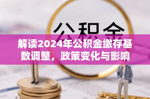 威信解读2024年公积金缴存基数调整，政策变化与影响