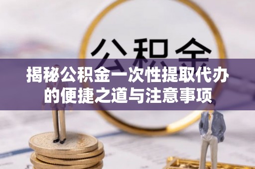威信揭秘公积金一次性提取代办的便捷之道与注意事项