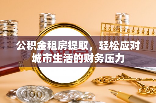 威信公积金租房提取，轻松应对城市生活的财务压力