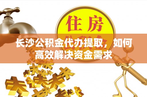 威信长沙公积金代办提取，如何高效解决资金需求