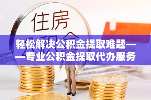 威信轻松解决公积金提取难题——专业公积金提取代办服务详解