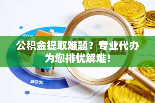 威信公积金提取难题？专业代办为您排忧解难！