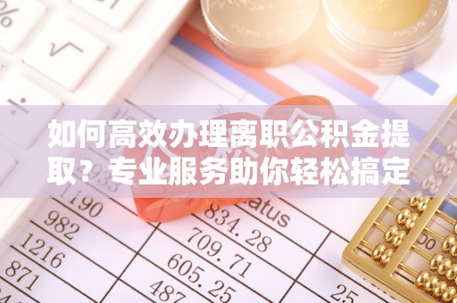 威信如何高效办理离职公积金提取？专业服务助你轻松搞定