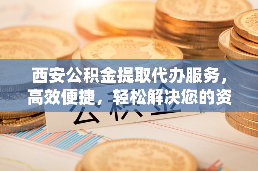 威信西安公积金提取代办服务，高效便捷，轻松解决您的资金需求