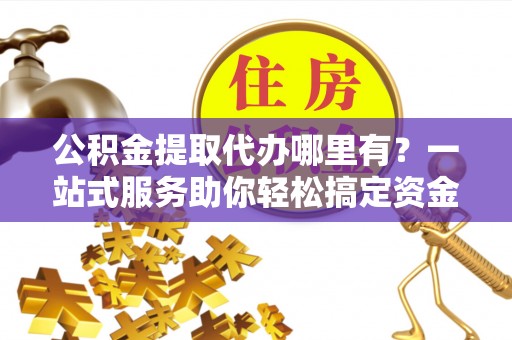 威信公积金提取代办哪里有？一站式服务助你轻松搞定资金难题