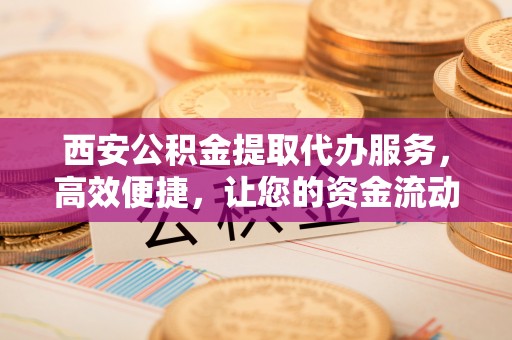威信西安公积金提取代办服务，高效便捷，让您的资金流动更灵活