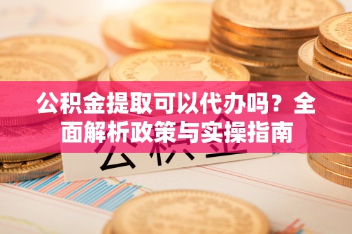 威信公积金提取可以代办吗？全面解析政策与实操指南