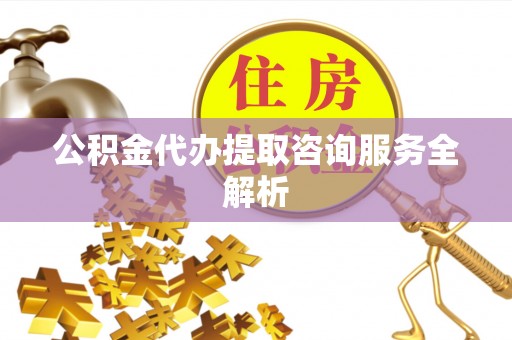 威信公积金代办提取咨询服务全解析