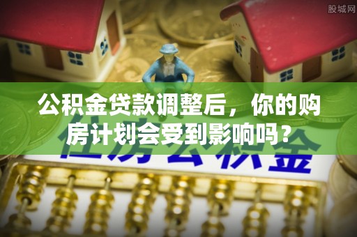 威信公积金贷款调整后，你的购房计划会受到影响吗？