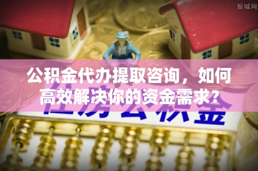 威信公积金代办提取咨询，如何高效解决你的资金需求？