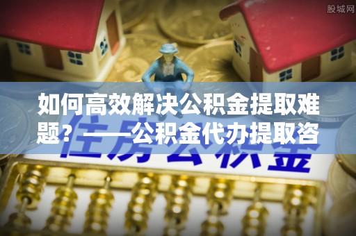 威信如何高效解决公积金提取难题？——公积金代办提取咨询服务全解析