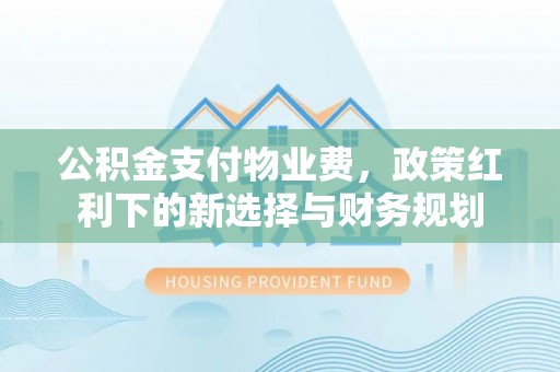 威信公积金支付物业费，政策红利下的新选择与财务规划