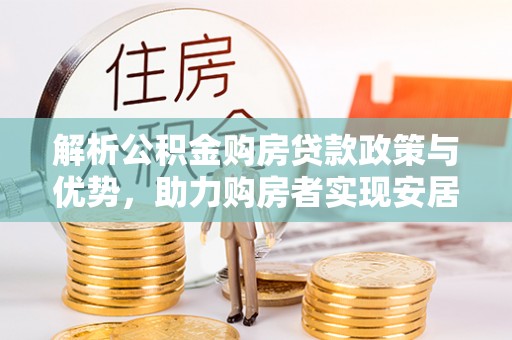 威信解析公积金购房贷款政策与优势，助力购房者实现安居梦想
