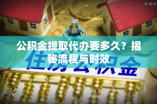 威信公积金提取代办要多久？揭秘流程与时效