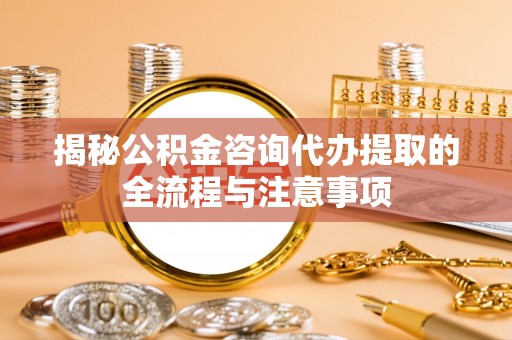 威信揭秘公积金咨询代办提取的全流程与注意事项