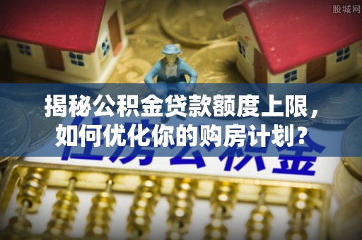 威信揭秘公积金贷款额度上限，如何优化你的购房计划？