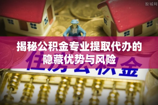 威信揭秘公积金专业提取代办的隐藏优势与风险