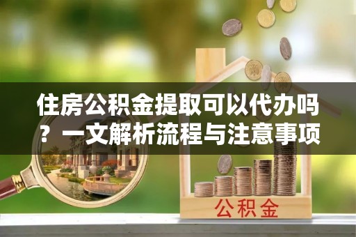 威信住房公积金提取可以代办吗？一文解析流程与注意事项