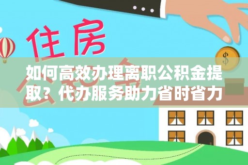 威信如何高效办理离职公积金提取？代办服务助力省时省力