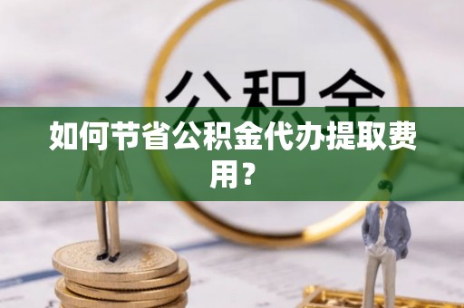 威信如何节省公积金代办提取费用？