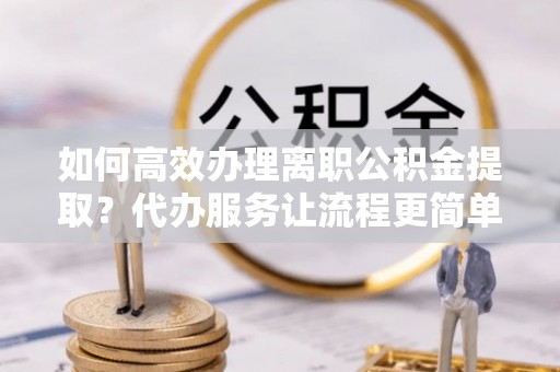 威信如何高效办理离职公积金提取？代办服务让流程更简单