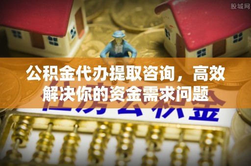 威信公积金代办提取咨询，高效解决你的资金需求问题