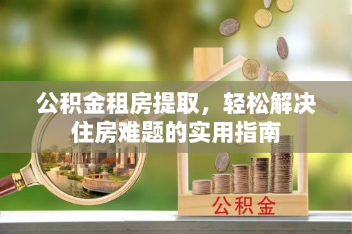威信公积金租房提取，轻松解决住房难题的实用指南