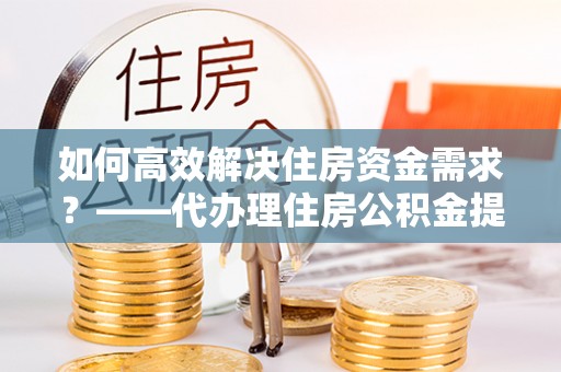威信如何高效解决住房资金需求？——代办理住房公积金提取服务全解析