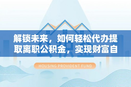 威信解锁未来，如何轻松代办提取离职公积金，实现财富自由的第一步