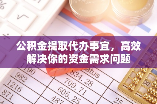 威信公积金提取代办事宜，高效解决你的资金需求问题