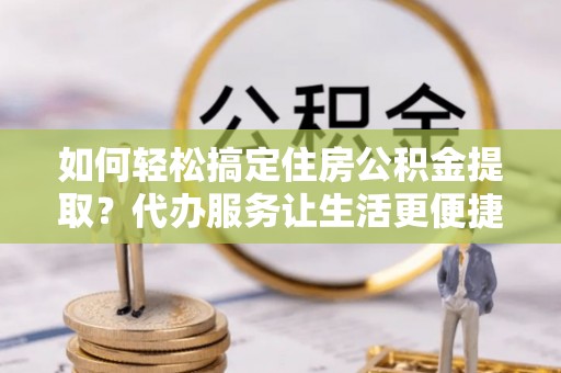 威信如何轻松搞定住房公积金提取？代办服务让生活更便捷