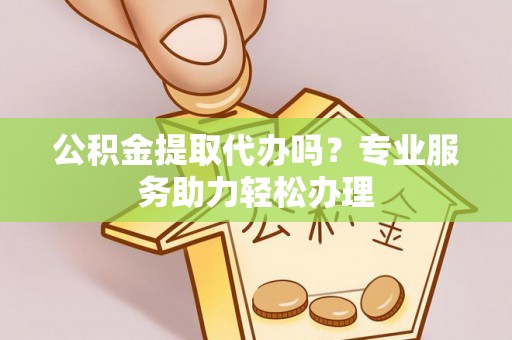 威信公积金提取代办吗？专业服务助力轻松办理
