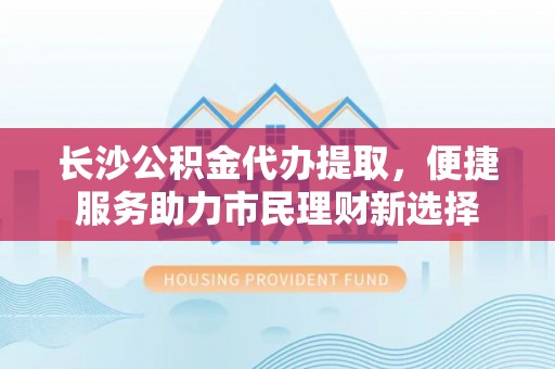 威信长沙公积金代办提取，便捷服务助力市民理财新选择