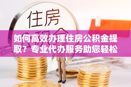 威信如何高效办理住房公积金提取？专业代办服务助您轻松搞定