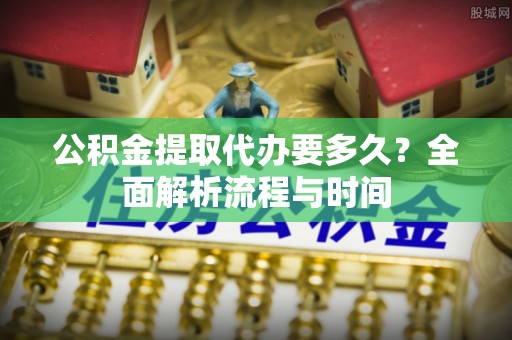 威信公积金提取代办要多久？全面解析流程与时间