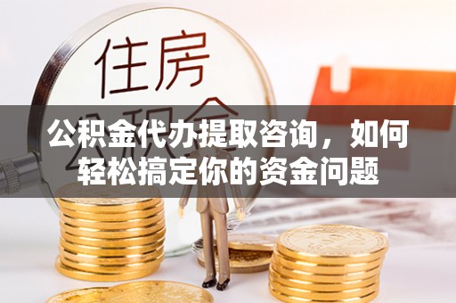 威信公积金代办提取咨询，如何轻松搞定你的资金问题