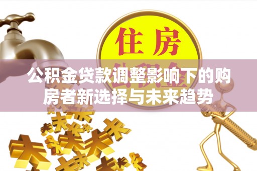 威信公积金贷款调整影响下的购房者新选择与未来趋势