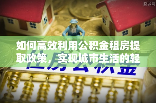 威信如何高效利用公积金租房提取政策，实现城市生活的轻松负担