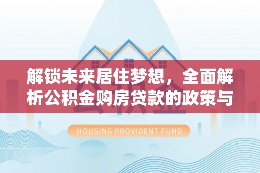 威信解锁未来居住梦想，全面解析公积金购房贷款的政策与优势