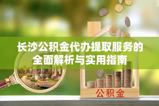 威信长沙公积金代办提取服务的全面解析与实用指南